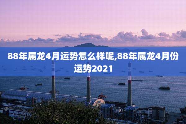 88年属龙4月运势怎么样呢,88年属龙4月份运势2021