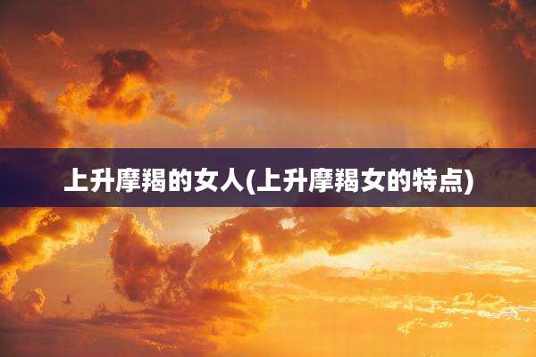上升摩羯的女人(上升摩羯女的特点)
