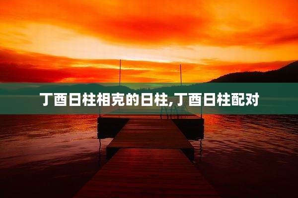 丁酉日柱相克的日柱,丁酉日柱配对