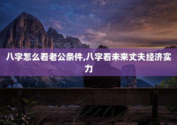 八字怎么看老公条件,八字看未来丈夫经济实力