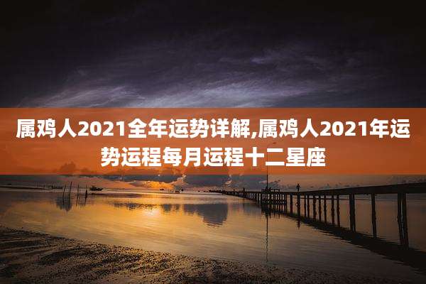 属鸡人2021全年运势详解,属鸡人2021年运势运程每月运程十二星座