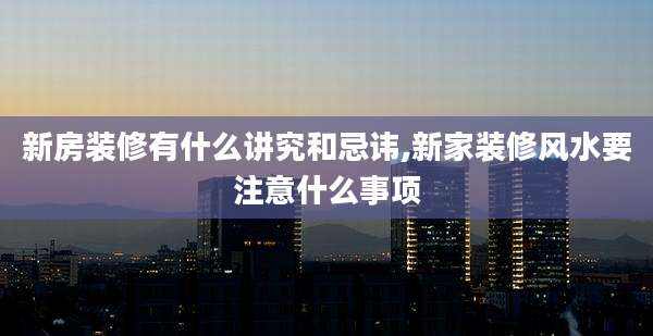 新房装修有什么讲究和忌讳,新家装修风水要注意什么事项