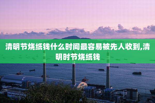 清明节烧纸钱什么时间最容易被先人收到,清明时节烧纸钱