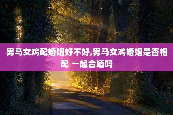 男马女鸡配婚姻好不好,男马女鸡婚姻是否相配 一起合适吗