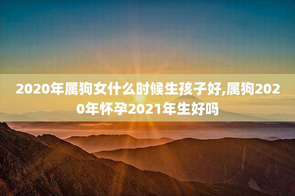 2020年属狗女什么时候生孩子好,属狗2020年怀孕2021年生好吗