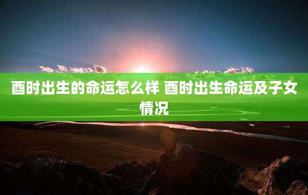 酉时出生的命运怎么样 酉时出生命运及子女情况