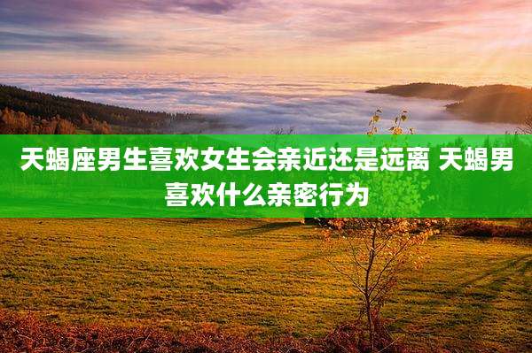 天蝎座男生喜欢女生会亲近还是远离 天蝎男喜欢什么亲密行为