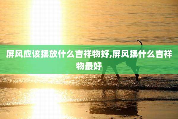 屏风应该摆放什么吉祥物好,屏风摆什么吉祥物最好