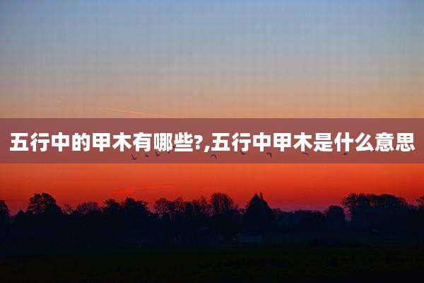 五行中的甲木有哪些?,五行中甲木是什么意思