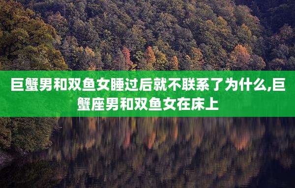 巨蟹男和双鱼女睡过后就不联系了为什么,巨蟹座男和双鱼女在床上