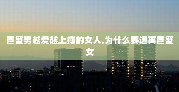 巨蟹男越爱越上瘾的女人,为什么要远离巨蟹女