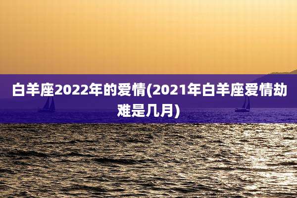白羊座2022年的爱情(2021年白羊座爱情劫难是几月)