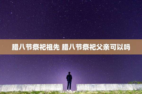 腊八节祭祀祖先 腊八节祭祀父亲可以吗
