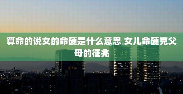 算命的说女的命硬是什么意思 女儿命硬克父母的征兆