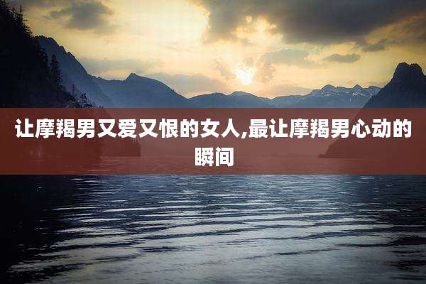 让摩羯男又爱又恨的女人,最让摩羯男心动的瞬间