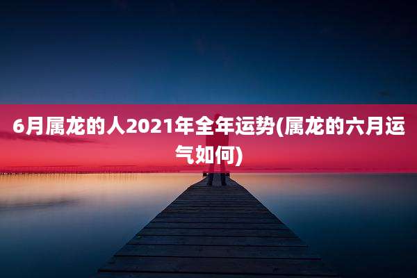 6月属龙的人2021年全年运势(属龙的六月运气如何)
