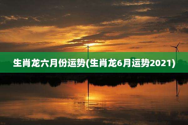 生肖龙六月份运势(生肖龙6月运势2021)
