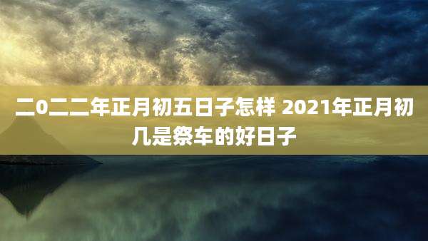 二0二二年正月初五日子怎样 2021年正月初几是祭车的好日子