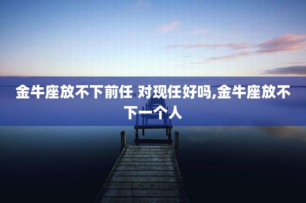 金牛座放不下前任 对现任好吗,金牛座放不下一个人