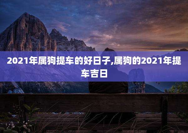 2021年属狗提车的好日子,属狗的2021年提车吉日