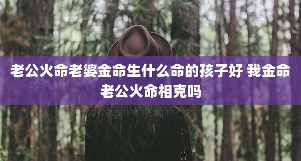 老公火命老婆金命生什么命的孩子好 我金命老公火命相克吗