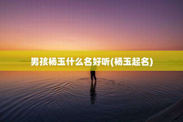 男孩杨玉什么名好听(杨玉起名)
