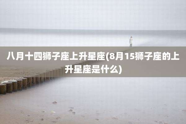 八月十四狮子座上升星座(8月15狮子座的上升星座是什么)
