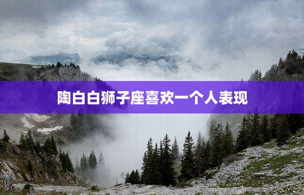 陶白白狮子座喜欢一个人表现