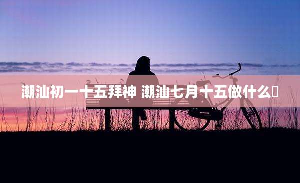 潮汕初一十五拜神 潮汕七月十五做什么粿