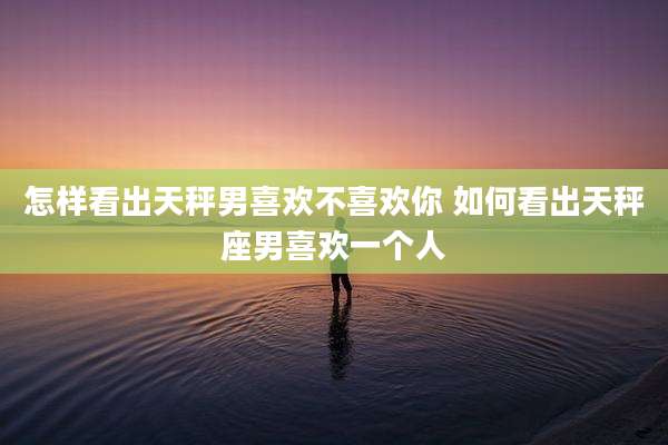怎样看出天秤男喜欢不喜欢你 如何看出天秤座男喜欢一个人