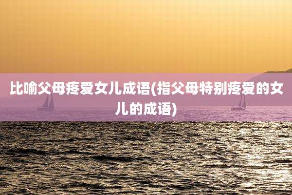 比喻父母疼爱女儿成语(指父母特别疼爱的女儿的成语)