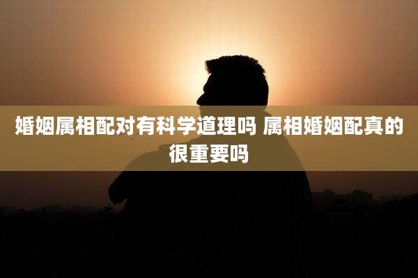 婚姻属相配对有科学道理吗 属相婚姻配真的很重要吗