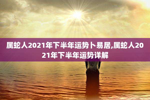 属蛇人2021年下半年运势卜易居,属蛇人2021年下半年运势详解