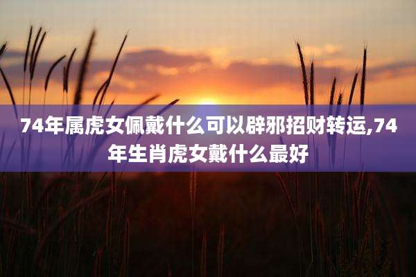 74年属虎女佩戴什么可以辟邪招财转运,74年生肖虎女戴什么最好