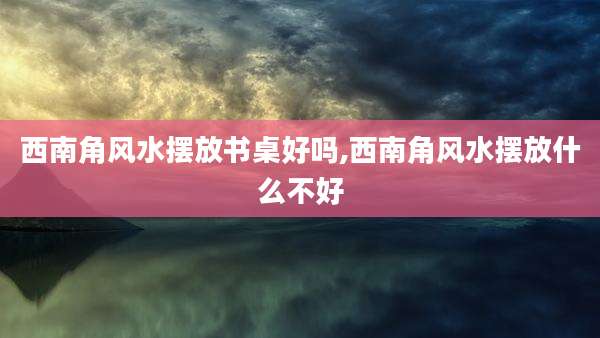 西南角风水摆放书桌好吗,西南角风水摆放什么不好