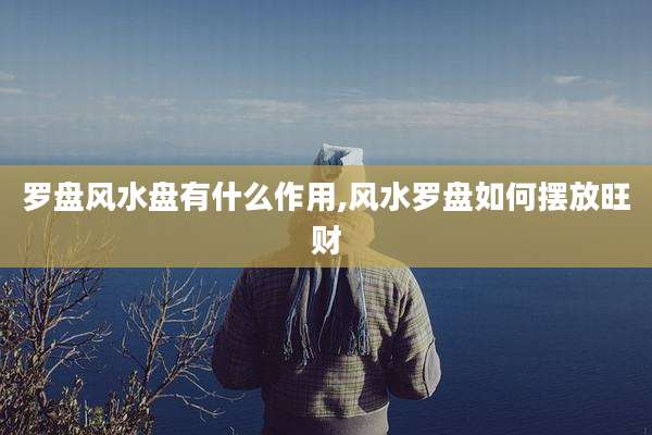 罗盘风水盘有什么作用,风水罗盘如何摆放旺财