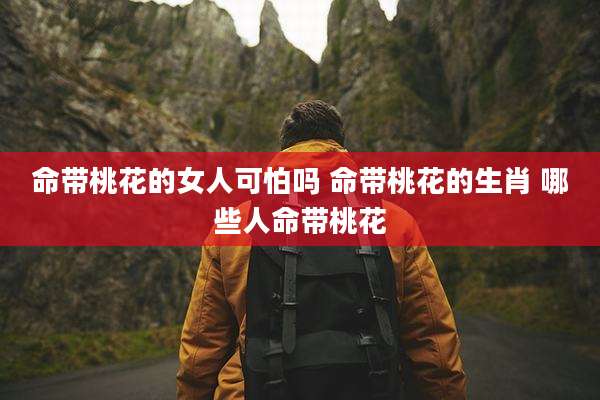 命带桃花的女人可怕吗 命带桃花的生肖 哪些人命带桃花