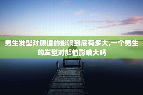 男生发型对颜值的影响到底有多大,一个男生的发型对颜值影响大吗