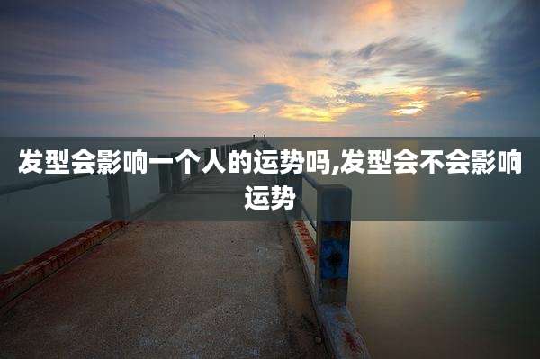 发型会影响一个人的运势吗,发型会不会影响运势