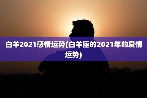 白羊2021感情运势(白羊座的2021年的爱情运势)
