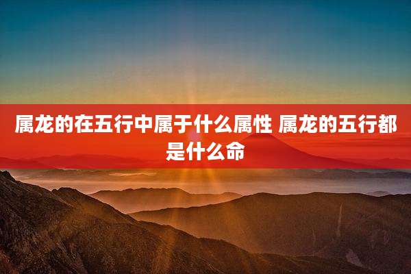 属龙的在五行中属于什么属性 属龙的五行都是什么命