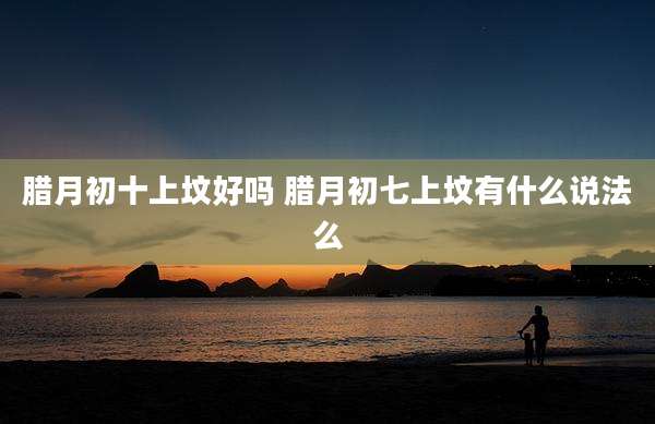 腊月初十上坟好吗 腊月初七上坟有什么说法么