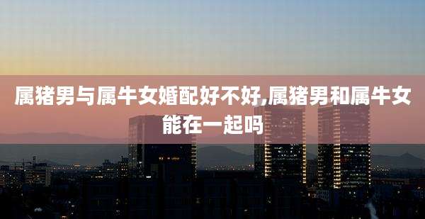属猪男与属牛女婚配好不好,属猪男和属牛女能在一起吗