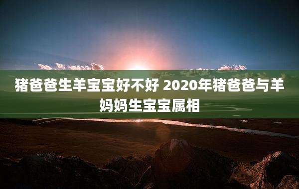 猪爸爸生羊宝宝好不好 2020年猪爸爸与羊妈妈生宝宝属相