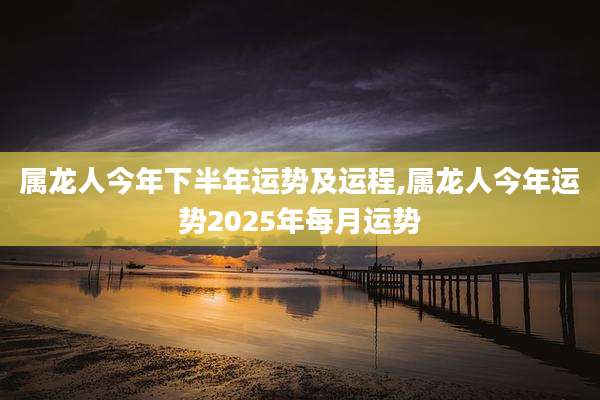 属龙人今年下半年运势及运程,属龙人今年运势2025年每月运势