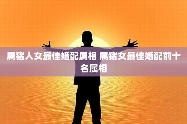 属猪人女最佳婚配属相 属猪女最佳婚配前十名属相