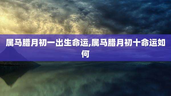 属马腊月初一出生命运,属马腊月初十命运如何