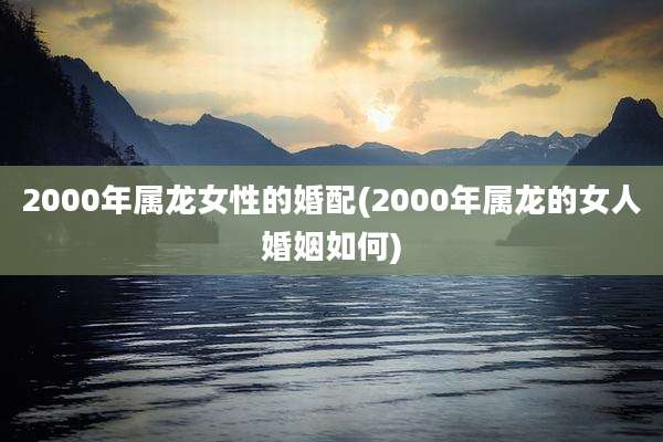 2000年属龙女性的婚配(2000年属龙的女人婚姻如何)