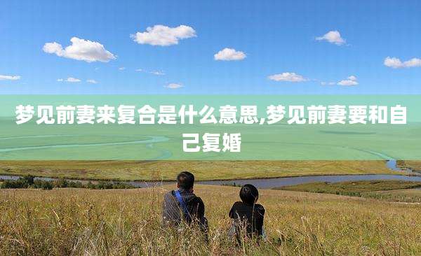 梦见前妻来复合是什么意思,梦见前妻要和自己复婚