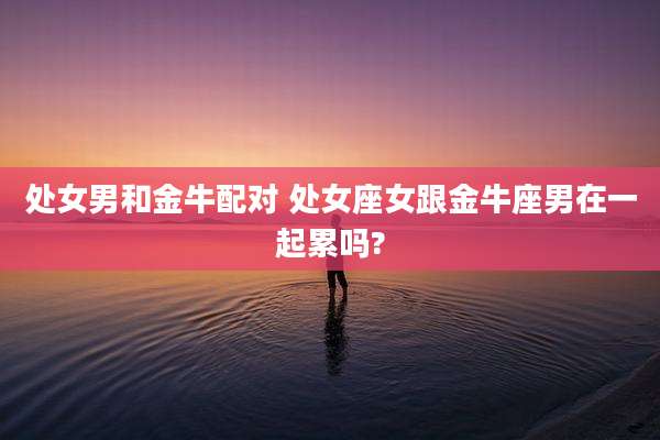 处女男和金牛配对 处女座女跟金牛座男在一起累吗?